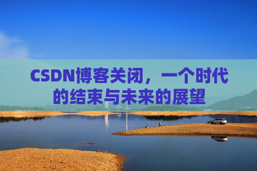 CSDN博客关闭，一个时代的结束与未来的展望